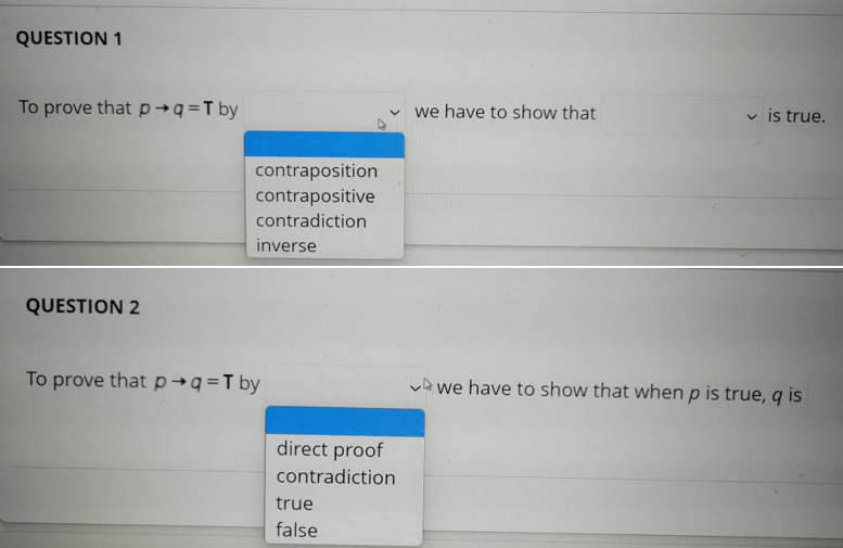 QUESTION 1
To prove that p→q=T by
v we have to show that
v is true.
contraposition
contrapositive
contradiction
inverse
QUESTION 2
To prove thatp→q=T by
ve we have to show that when p is true, q is
direct proof
contradiction
true
false
