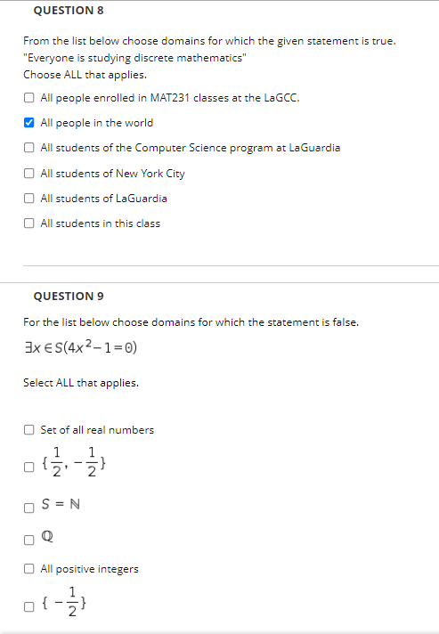 QUESTION 8
From the list below choose domains for which the given statement is true.
"Everyone is studying discrete mathematics"
Choose ALL that applies.
O All people enrolled in MAT231 classes at the LAGCC.
V All people in the world
O All students of the Computer Science program at LaGuardia
All students of New York City
All students of LaGuardia
All students in this class
QUESTION 9
For the list below choose domains for which the statement is false.
Ix E S(4x2-1=0)
Select ALL that applies.
Set of all real numbers
1
S = N
All positive integers
