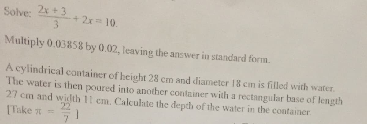 Solve: 2x +3
+2x 10.
3.
Multiply 0.03858 by 0.02, leaving the answer in standard form.
A cylindrical container of height 28 cm and diameter 18 cm is filled with water.
The water is then poured into another container with a rectangular base of length
27 cm and width 11 cm. Calculate the depth of the water in the container.
22
(Take 7 =
7.
