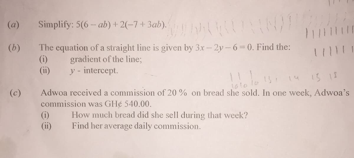 (a)
Simplify: 5(6 – ab) + 2(-7+ 3ab).|
The equation of a straight line is given by 3x-2y-6 = 0. Find the:
(i)
(ii)
(b)
11111
gradient of the line;
y - intercept.
14
13 18
10
1610
Adwoa received a commission of 20 % on bread she sold. In one week, Adwoa's
commission was GH¢ 540.00.
(c)
How much bread did she sell during that week?
Find her average daily commission.
(ii)
