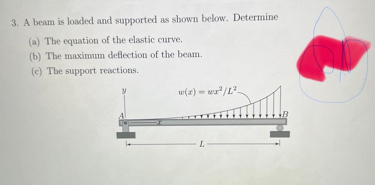 3. A beam is loaded and supported as shown below. Determine
(a) The equation of the elastic curve.
(b) The maximum deflection of the beam.
(c) The support reactions.
y
Al
-X
2
w(x) = wx²/L².
L-
B