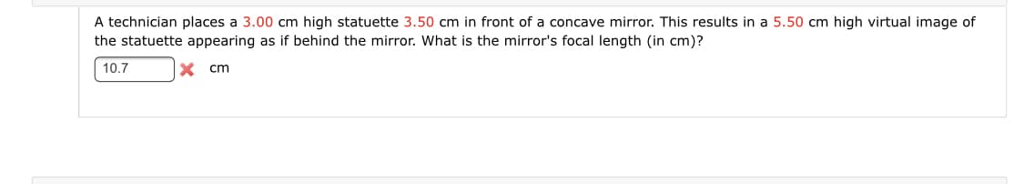 A technician places a 3.00 cm high statuette 3.50 cm in front of a concave mirror. This results in a 5.50 cm high virtual image of
the statuette appearing as if behind the mirror. What is the mirror's focal length (in cm)?
10.7
X cm
