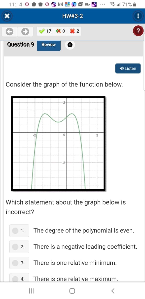 11:14 Ⓒ
X
Question 9 Review
1.
2.
Mi!
3.
HW#3-2
17 0
4.
i
2
Consider the graph of the function below.
filo
Which statement about the graph below is
incorrect?
ll 71%
➡ Listen
There is one relative minimum.
The degree of the polynomial is even.
There is a negative leading coefficient.
There is one relative maximum.