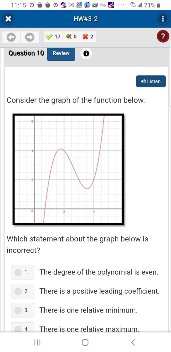 11:15
X
Question 10 Review
1.
2.
Mi!
3.
4.
HW#3-2
17 0 €2
Consider the graph of the function below.
Which statement about the graph below is
incorrect?
filo
all 71%
|||
➡ Listen
The degree of the polynomial is even.
There is a positive leading coefficient.
There is one relative minimum.
There is one relative maximum.