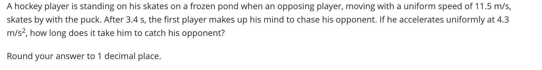 A hockey player is standing on his skates on a frozen pond when an opposing player, moving with a uniform speed of 11.5 m/s, skates by with the puck. After 3.4 s, the first player makes up his mind to chase his opponent. If he accelerates uniformly at 4.3 m/s², how long does it take him to catch his opponent? 

Round your answer to 1 decimal place.