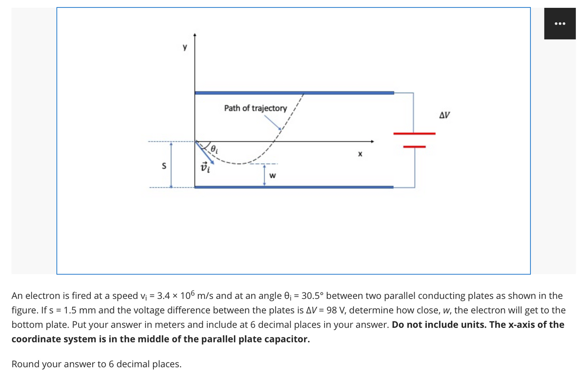 ...
Path of trajectory
AV
w
An electron is fired at a speed v¡ = 3.4 x 106 m/s and at an angle 0; = 30.5° between two parallel conducting plates as shown in the
figure. If s = 1.5 mm and the voltage difference between the plates is AV = 98 V, determine how close, w, the electron will get to the
%3D
%3D
bottom plate. Put your answer in meters and include at 6 decimal places in your answer. Do not include units. The x-axis of the
coordinate system is in the middle of the parallel plate capacitor.
Round your answer to 6 decimal places.
