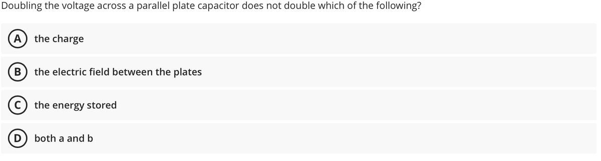 Doubling the voltage across a parallel plate capacitor does not double which of the following?
(A
the charge
the electric field between the plates
the energy stored
D) both a and b
