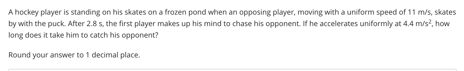 A hockey player is standing on his skates on a frozen pond when an opposing player, moving with a uniform speed of 11 m/s, skates
by with the puck. After 2.8 s, the first player makes up his mind to chase his opponent. If he accelerates uniformly at 4.4 m/s², how
long does it take him to catch his opponent?
