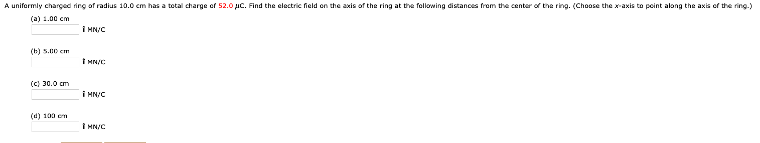 A uniformly charged ring of radius 10.0 cm has a total charge of 52.0 µC. Find the electric field on the axis of the ring at the following distances from the center of the ring. (Choose the x-axis to point along the axis of the ring.)
(a) 1.00 cm
Î MN/C
(b) 5.00 cm
Î MN/C
(c) 30.0 cm
Î MN/C
(d) 100 cm
Î MN/C
