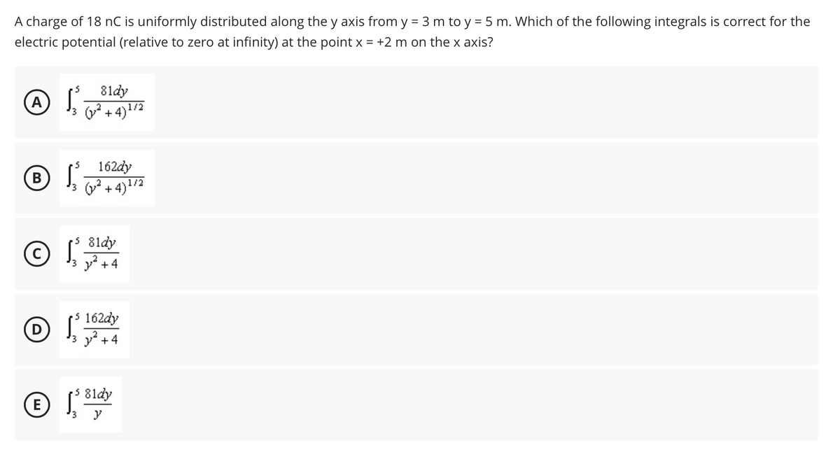 A charge of 18 nC is uniformly distributed along the y axis from y = 3 m to y = 5 m. Which of the following integrals is correct for the
electric potential (relative to zero at infinity) at the point x = +2 m on the x axis?
81dy
A
+ 4)1/2
'3
162dy
3( + 4)1/2
5 8ldy
C) I3 y +4
S 162dy
3 y +4
5 81dy
E
'3
