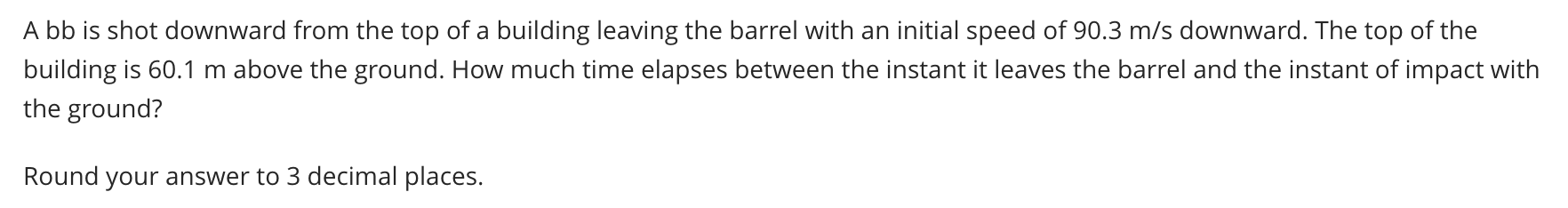 A bb is shot downward from the top of a building leaving the barrel with an initial speed of 90.3 m/s downward. The top of the
building is 60.1 m above the ground. How much time elapses between the instant it leaves the barrel and the instant of impact with
the ground?
Round your answer to 3 decimal places.
