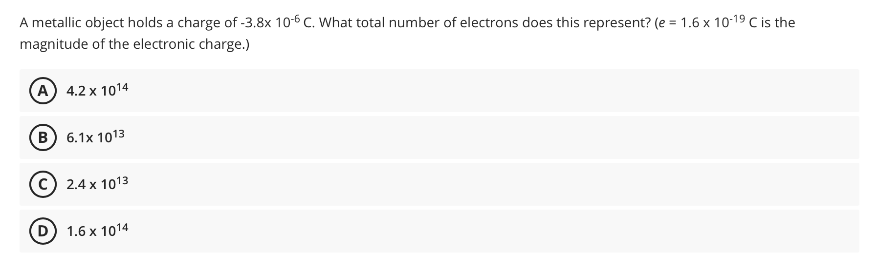 A metallic object holds a charge of -3.8x 10-6 C. What total number of electrons does this represent? (e = 1.6 x 10-19 C is the
%3D
magnitude of the electronic charge.)
A) 4.2 x 1014
6.1x 1013
C) 2.4 x 1013
D) 1.6 x 1014
