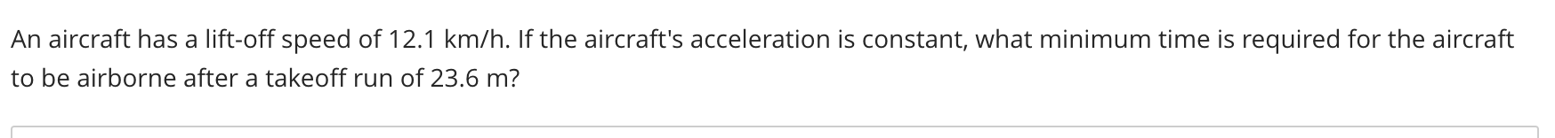 **Question:**

An aircraft has a lift-off speed of 12.1 km/h. If the aircraft's acceleration is constant, what minimum time is required for the aircraft to be airborne after a takeoff run of 23.6 m?

**Explanation:**

This problem requires us to determine the minimum time needed for an aircraft to become airborne, given its lift-off speed and the distance of the takeoff run. To solve this, we can use equations from kinematics that describe motion with constant acceleration.

First, convert the lift-off speed from kilometers per hour to meters per second:

\[ 12.1 \, \text{km/h} = 12.1 \times \frac{1000 \, \text{m}}{3600 \, \text{s}} = 3.36 \, \text{m/s} \]

Next, we will use the kinematic equation that relates distance (s), initial velocity (u), acceleration (a), and time (t):

\[ s = ut + \frac{1}{2}at^2 \]

Since the initial velocity (u) is 0 (the aircraft starts from rest), the equation simplifies to:

\[ s = \frac{1}{2}at^2 \]

Rearranging this equation to solve for the time (t):

\[ t^2 = \frac{2s}{a} \]

\[ t = \sqrt{\frac{2s}{a}} \]

We need the acceleration (a), which we can find using the final velocity (v) and distance (s) with the kinematic equation:

\[ v^2 = u^2 + 2as \]

Again, since the initial velocity (u) is 0:

\[ v^2 = 2as \]

Solving for a:

\[ a = \frac{v^2}{2s} \]

Using the converted velocity (v = 3.36 m/s) and distance (s = 23.6 m):

\[ a = \frac{(3.36 \, \text{m/s})^2}{2 \times 23.6 \, \text{m}} \]

\[ a = \frac{11.29 \, \text{m}^2/\text{s}^2}{47.2 \, \text{m}} \]

\[ a = 0.239 \, \text{m/s