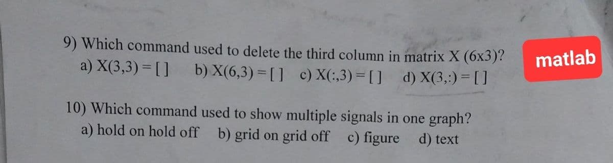 9) Which command used to delete the third column in matrix X (6x3)?
b) X(6,3)=[] c) X(:,3)=[] d) X(3,:) = []
a) X(3,3) = []
10) Which command used to show multiple signals in one graph?
a) hold on hold off b) grid on grid off c) figure
d) text
matlab