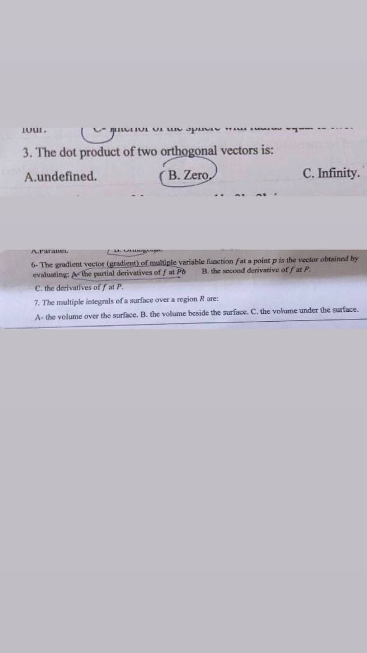 JOUL.
ve the specie
3. The dot product of two orthogonal vectors is:
A.undefined.
B. Zero,
C. Infinity.
A.raranel
D. Utunganger.
6- The gradient vector (gradient) of multiple variable function fat a point p is the vector obtained by
B. the second derivative off at P.
evaluating: A the partial derivatives of f at Po
C. the derivatives off at P.
7. The multiple integrals of a surface over a region R are:
A- the volume over the surface. B. the volume beside the surface. C. the volume under the surface.