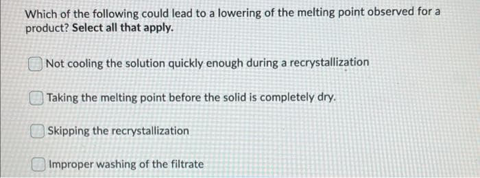 Which of the following could lead to a lowering of the melting point observed for a
product? Select all that apply.
| Not cooling the solution quickly enough during a recrystallization
| Taking the melting point before the solid is completely dry.
Skipping the recrystallization
O Improper washing of the filtrate
