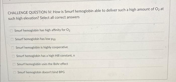 CHALLENGE QUESTION IV: How is Smurf hemoglobin able to deliver such a high amount of O2 at
such high elevation? Select all correct answers
Smurf hemoglobin has high affinity for O2
O Smurf hemoglobin has low pso
O Smurf hemoglobin is highly cooperative
Smurf hemoglobin has a high Hill constant, n
O Smurf hemoglobin uses the Bohr effect
O Smurf hemoglobin doesn't bind BPG
