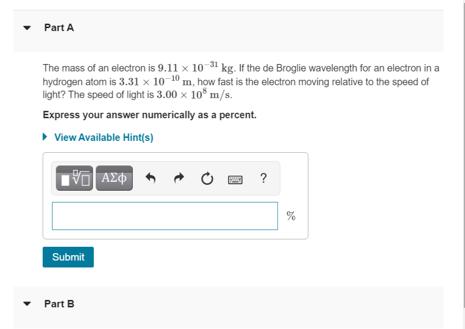 Part A
The mass of an electron is 9.11 × 10-³1 kg. If the de Broglie wavelength for an electron in a
hydrogen atom is 3.31 × 10-¹0 m, how fast is the electron moving relative to the speed of
light? The speed of light is 3.00 × 108 m/s.
Express your answer numerically as a percent.
► View Available Hint(s)
195| ΑΣΦ
?
Submit
Part B
%