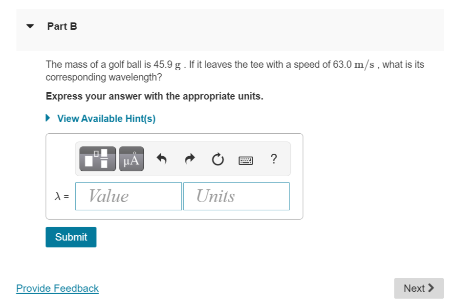 Part B
The mass of a golf ball is 45.9 g . If it leaves the tee with a speed of 63.0 m/s, what is its
corresponding wavelength?
Express your answer with the appropriate units.
► View Available Hint(s)
PÅ
******
w
?
λ =
Value
Units
Submit
Provide Feedback
Next >