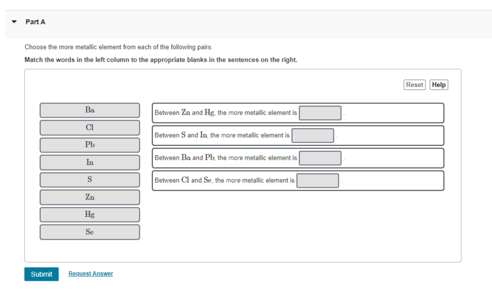 Part A
Choose the more metallic element from each of the following pairs.
Match the words in the left column to the appropriate blanks in the sentences on the right.
Ba
Between Zn and Hg, the more metallic element is
Cl
Between S and In, the more metallic element is
Pb
Between Ba and Pb, the more metallic element is
In
S
Between Cl and Se, the more metallic element is
Zn
Hg
Se
Request Answer
Submit
Reset Help