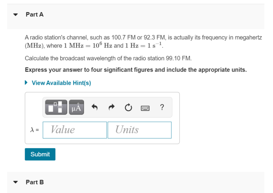 Part A
A radio station's channel, such as 100.7 FM or 92.3 FM, is actually its frequency in megahertz
(MHz), where 1 MHz = 106 Hz and 1 Hz = 1s1.
Calculate the broadcast wavelength of the radio station 99.10 FM.
Express your answer to four significant figures and include the appropriate units.
• View Available Hint(s)
HA
?
=
Value
Units
Submit
Part B
