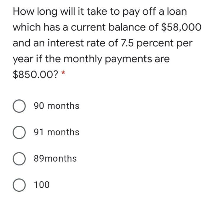 How long will it take to pay off a loan
which has a current balance of $58,000
and an interest rate of 7.5 percent per
year if the monthly payments are
$850.00? *
90 months
O 91 months
O 89months
O 100
