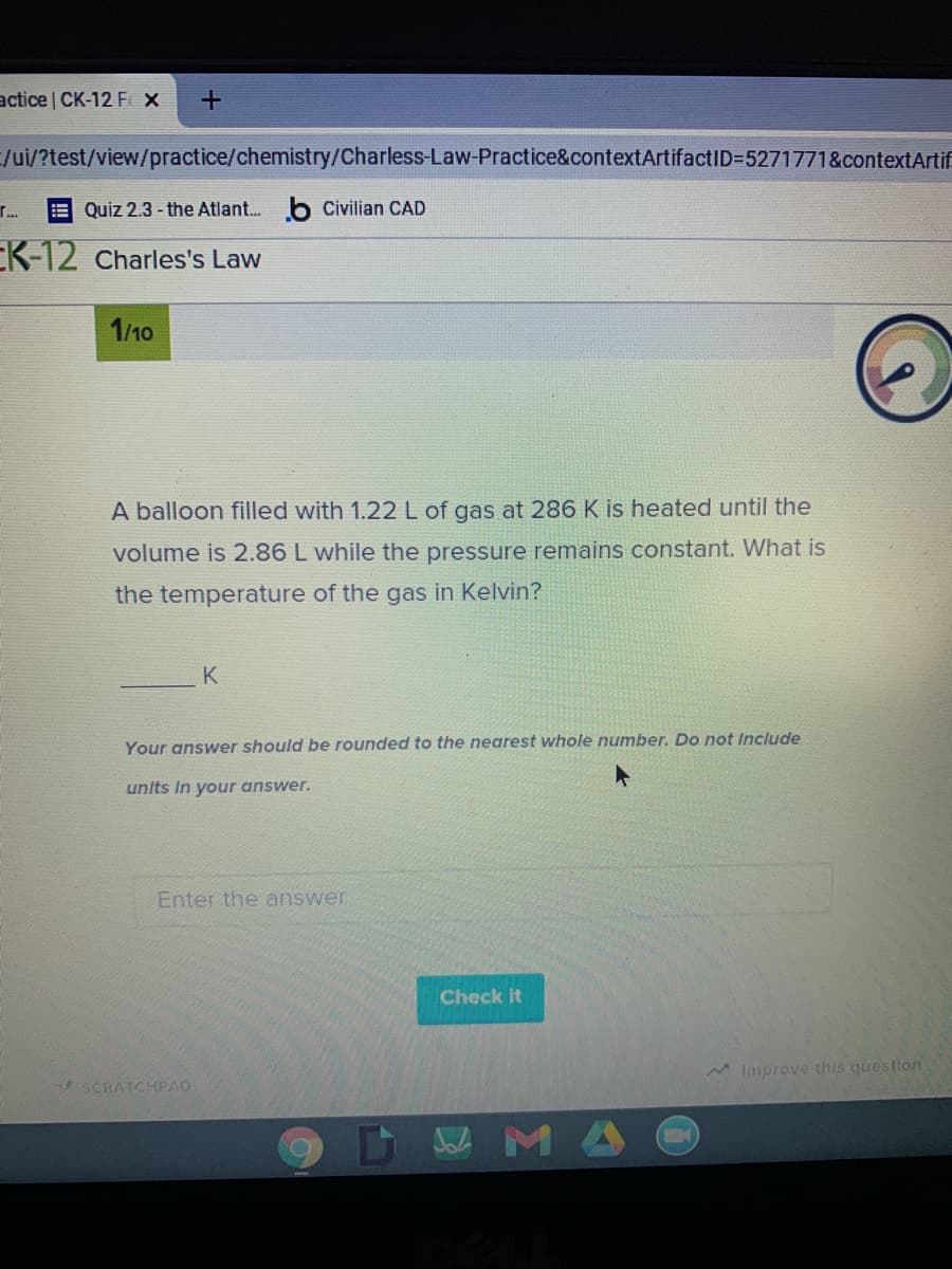 actice CK-12 FX
/ui/?test/view/practice/chemistry/Charless-Law-Practice&contextArtifactID=5271771&contextArtif
E Quiz 2.3 - the Atlant. b Civilian CAD
EK-12 Charles's Law
1/10
A balloon filled with 1.22L of gas at 286 K is heated until the
volume is 2.86 L while the pressure remains constant. What is
the temperature of the gas in Kelvin?
K
Your answer should be rounded to the nearest whole number. Do not Include
units In your answer.
Enter the answer
Check It
MImprove this questlon
SCRATCHPAD
DWMA
