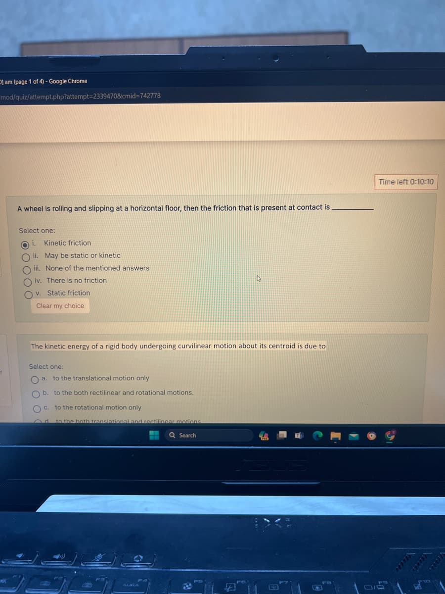 Dam (page 1 of 4) - Google Chrome
mod/quiz/attempt.php?attempt=2339470&cmid=742778
f
A wheel is rolling and slipping at a horizontal floor, then the friction that is present at contact is.
Select one:
i. Kinetic friction
ii. May be static or kinetic
iii. None of the mentioned answers
iv. There is no friction
v. Static friction
Clear my choice
Time left 0:10:10
The kinetic energy of a rigid body undergoing curvilinear motion about its centroid is due to
Select one:
a. to the translational motion only
b. to the both rectilinear and rotational motions.
c. to the rotational motion only
d to the both translational and rectilinear motions
AURA
Search