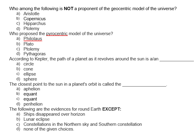 Who among the following is NOT a proponent of the geocentric model of the universe?
a) Aristotle
b) Copernicus
c) Hipparchus
d) Ptolemy
Who proposed the pyrocentric model of the universe?
a) Philolaus
b) Plato
c) Ptolemy
d) Pythagoras
According to Kepler, the path of a planet as it revolves around the sun is alan
a) circle
b) cone
c) ellipse
d) sphere
The closest point to the sun in a planet's orbit is called the
a) aphelion
b) equant
c) equant
d) perihelion
The following are the evidences for round Earth EXCEPT:
a) Ships disappeared over horizon
b) Lunar eclipse
c) Constellations in the Northern sky and Southern constellation
d) none of the given choices.
