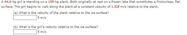 A 44.6-kg girl is standing on a 155-kg plank. Both originally at rest on a frozen lake that constitutes a frictionless, flat
surface. The girl begins to walk along the plank at a constant velocity of 1.52î m/s relative to the plank.
(a) What is the velocity of the plank relative to the ice surface?
]îm/s
(b) What is the girl's velocity relative to the ice surface?
Tim/s
