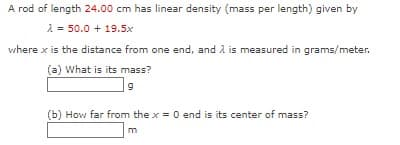 A rod of length 24.00 cm has linear density (mass per length) given by
2 = 50.0 + 19.5x
where x is the distance from one end, and A is measured in grams/meter.
(a) What is its mass?
(b) How far from the x = 0 end is its center of mass?
