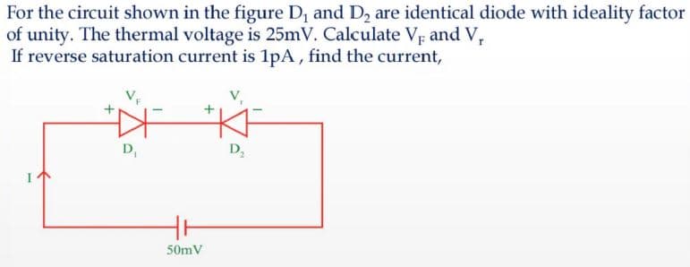 For the circuit shown in the figure D, and D2 are identical diode with ideality factor
of unity. The thermal voltage is 25mV. Calculate Vr and V,
If reverse saturation current is 1pA, find the current,
D,
D,
50mV
