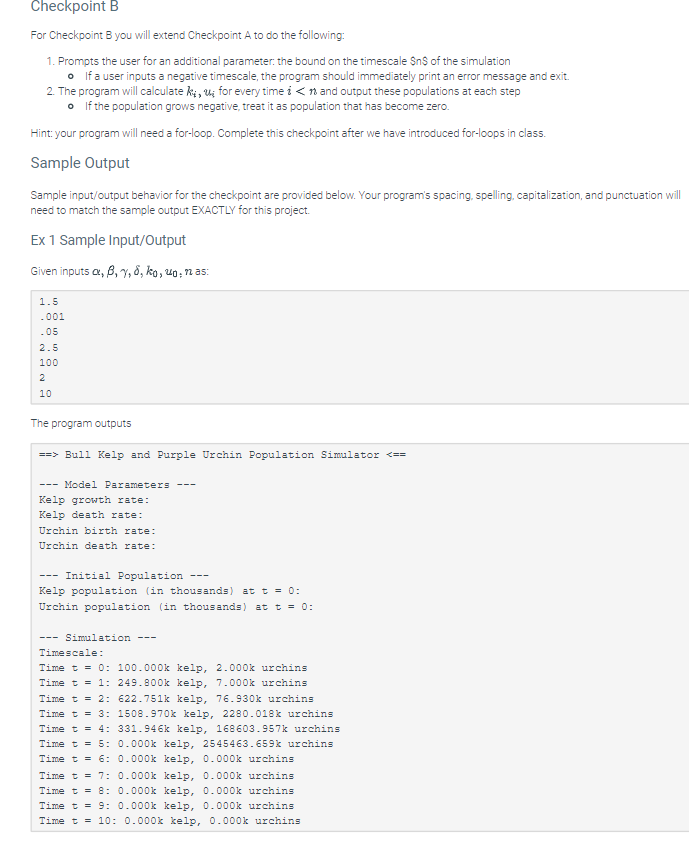 Checkpoint B
For Checkpoint B you will extend Checkpoint A to do the following:
1. Prompts the user for an additional parameter: the bound on the timescale $n$ of the simulation
• If a user inputs a negative timescale, the program should immediately print an error message and exit.
2. The program will calculate ki, u for every time in and output these populations at each step
• If the population grows negative, treat it as population that has become zero.
Hint: your program will need a for-loop. Complete this checkpoint after we have introduced for-loops in class.
Sample Output
Sample input/output behavior for the checkpoint are provided below. Your program's spacing, spelling, capitalization, and punctuation will
need to match the sample output EXACTLY for this project.
Ex 1 Sample Input/Output
Given inputs a, 6, 7, 8, ko, ug, nas:
1.5
.001
.05
2.5
100
2
10
The program outputs
==>Bull Kelp and Purple Urchin Population Simulator <==
- Model Parameters
Kelp growth rate:
Kelp death rate:
Urchin birth rate:
Urchin death rate:
Initial Population
Kelp population (in thousands) at t = 0:
Urchin population (in thousands) at t = 0:
--- Simulation
---
Timescale:
Time t = 0: 100.000k kelp, 2.000k urchins
249.800k kelp, 7.000k urchins
Time t = 1:
Time t = 2:
622.751k kelp, 76.930k urchins
Time t = 3: 1508.970k kelp, 2280.018k urchins
Time t = 4: 331.946k kelp, 168603.957k urchins
Time t = 5: 0.000k kelp, 2545463.659k urchins
Time t = 6: 0.000k kelp, 0.000k urchins
Time t = 7:
Time t = 8:
Time t = 9: 0.000k kelp, 0.000k urchins
Time t = 10: 0.000k kelp, 0.000k urchins
0.000k kelp, 0.000k urchins
0.000k kelp, 0.000k urchins