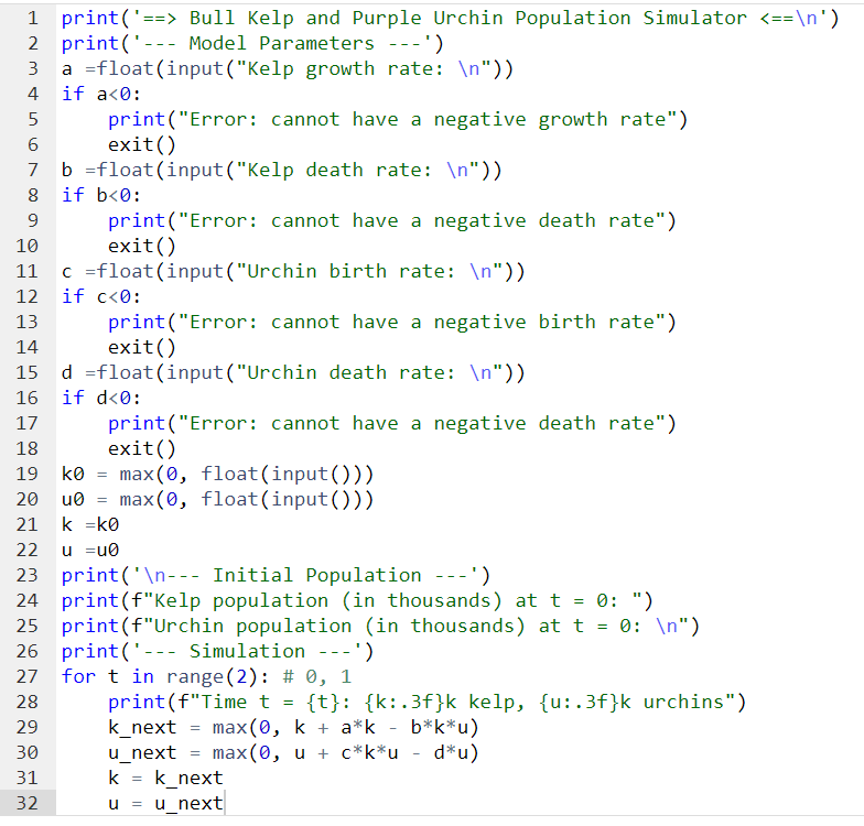 1 print('==> Bull Kelp and Purple Urchin Population Simulator <==\n')
2 print('- Model Parameters ---')
4
5
6
9
print("Error:
exit()
b =float (input("Kelp death rate: \n"))
8 if b<0:
10
16
17
18
19
---
a float (input("Kelp growth rate: \n"))
if a<0:
29
30
31
32
11 c =float
12 if c<0:
13
14
print("Error:
exit()
=
(input("Urchin birth rate: \n"))
print("Error: cannot have a negative birth rate")
exit()
d =float (input("Urchin death rate: \n"))
if d<0:
cannot have a negative growth rate")
print("Error: cannot have a negative death rate")
exit()
k0 max(0, float(input()))
20 u0= max(0, float(input()))
21 k =k0
22 u =u0
23 print('\n--- Initial Population ---')
24 print (f"Kelp population (in thousands) at t = 0: ")
25 print (f"Urchin population (in thousands) at t = 0: \n")
26 print('- Simulation ---')
27
28
cannot have a negative death rate")
=
for t in range (2): # 0, 1
print (f"Time t = {t}: {k:.3f}k kelp, {u:.3f}k urchins")
k_next max(0, k + a*k - b*k*u)
u_next = max(0, u + c*k*u d*u)
k k_next
u =
u_next