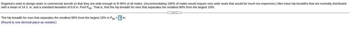 Engineers want to design seats in commercial aircraft so that they are wide enough to fit 90% of all males. (Accommodating 100% of males would require very wide seats that would be much too expensive.) Men have hip breadths that are normally distributed
with a mean of 14.3 in. and a standard deviation of 0.8 in. Find Pao. That is, find the hip breadth for men that separates the smallest 90% from the largest 10%.
The hip breadth for men that separates the smallest 90% from the largest 10% is Pan =|2 in.
(Round to one decimal place as needed.)
