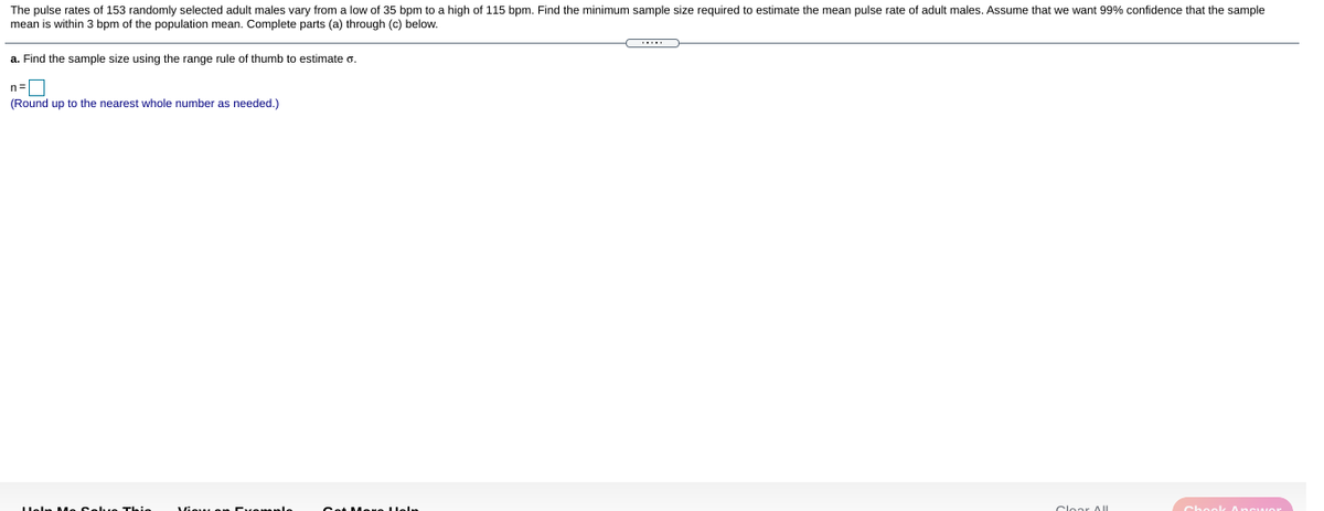 The pulse rates of 153 randomly selected adult males vary from a low of 35 bpm to a high of 115 bpm. Find the minimum sample size required to estimate the mean pulse rate of adult males. Assume that we want 99% confidence that the sample
mean is within 3 bpm of the population mean. Complete parts (a) through (c) below.
a. Find the sample size using the range rule of thumb to estimate o.
n=0
(Round up to the nearest whole number as needed.)
Cat Mene leln
Clear AUI
Heln Me Sel..e Thie
Visu e Evemele
