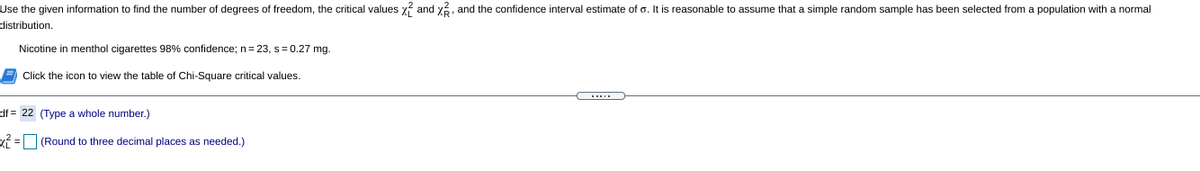 Use the given information to find the number of degrees of freedom, the critical values x and y%, and the confidence interval estimate of o. It is reasonable to assume that a simple random sample has been selected from a population with a normal
distribution.
Nicotine in menthol cigarettes 98% confidence; n= 23, s= 0.27 mg.
Click the icon to view the table of Chi-Square critical values.
df = 22 (Type a whole number.)
x =O (Round to three decimal places as needed.)
