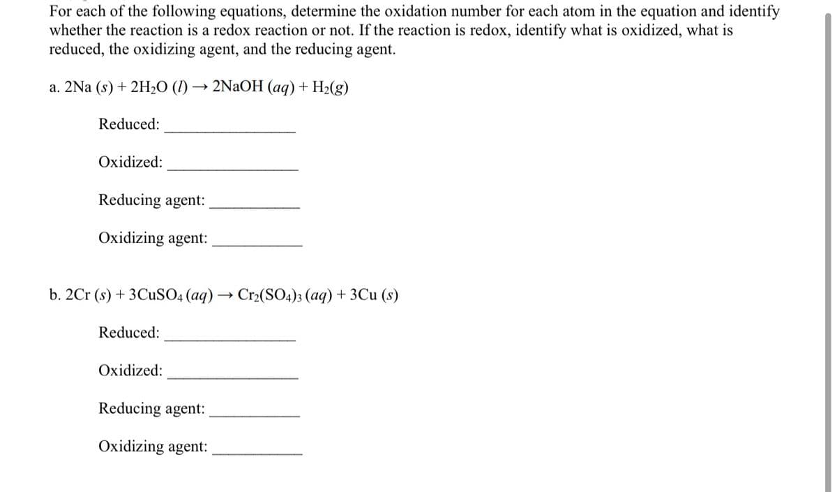 For each of the following equations, determine the oxidation number for each atom in the equation and identify
whether the reaction is a redox reaction or not. If the reaction is redox, identify what is oxidized, what is
reduced, the oxidizing agent, and the reducing agent.
a. 2Na (s) + 2H2O (I) → 2NaOH (aq) + H2(g)
Reduced:
Oxidized:
Reducing agent:
Oxidizing agent:
b. 2Cr (s) + 3CUSO4 (aq) → Cr2(SO4)3 (aq) + 3Cu (s)
Reduced:
Oxidized:
Reducing agent:
Oxidizing agent:
