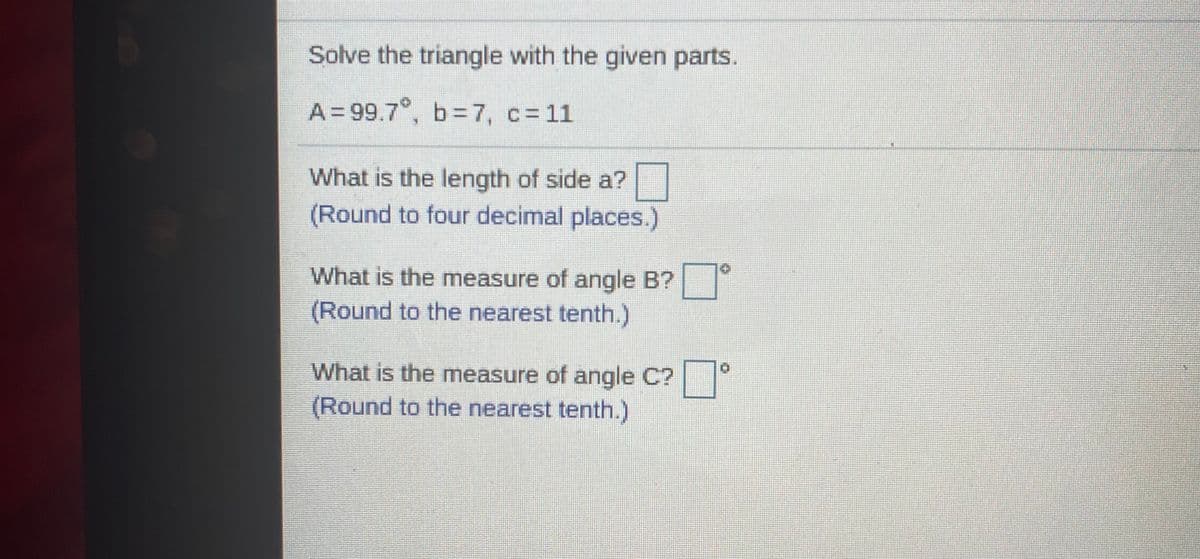 Solve the triangle with the given parts.
A = 99.7°, b=7, c= 11
What is the length of side a?
(Round to four decimal places.)
What is the measure of angle B?
(Round to the nearest tenth.)
What is the measure of angle C?
(Round to the nearest tenth.)
