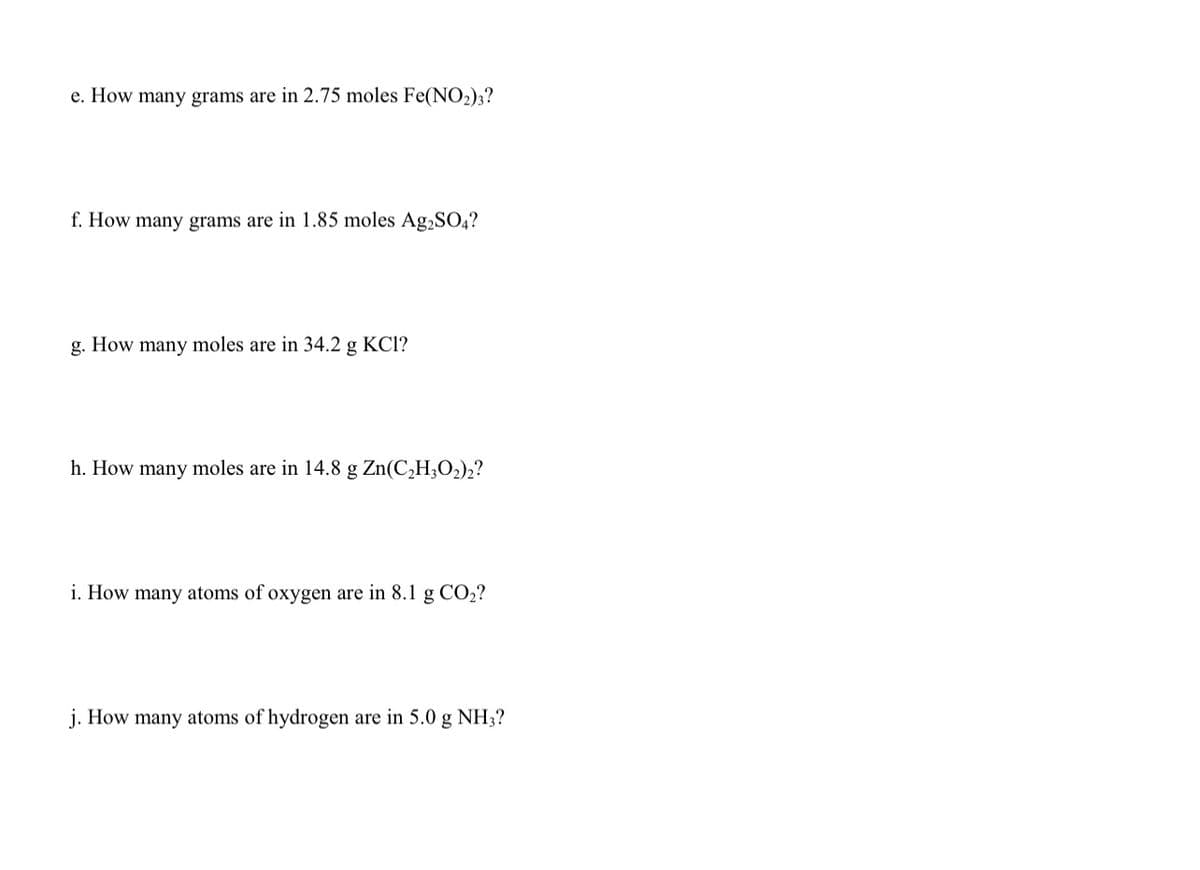 e. How many grams are in 2.75 moles Fe(NO2)3?
f. How many grams are in 1.85 moles Ag2SO4?
g.
How
many
moles are in 34.2 g KCl?
h. How many moles are in 14.8 g Zn(C,H;O2)2?
i. How many atoms of oxygen are in 8.1 g CO2?
j. How many atoms of hydrogen are in 5.0 g NH3;?
