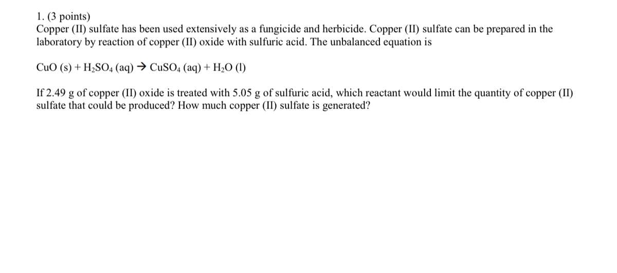 1. (3 points)
Copper (II) sulfate has been used extensively as a fungicide and herbicide. Copper (II) sulfate can be prepared in the
laboratory by reaction of copper (II) oxide with sulfuric acid. The unbalanced equation is
CuO (s) + H2SO4 (aq) → CUSO4 (aq) + H2O (1)
If 2.49 g of copper (II) oxide is treated with 5.05 g of sulfuric acid, which reactant would limit the quantity of copper (II)
sulfate that could be produced? How much copper (II) sulfate is generated?
