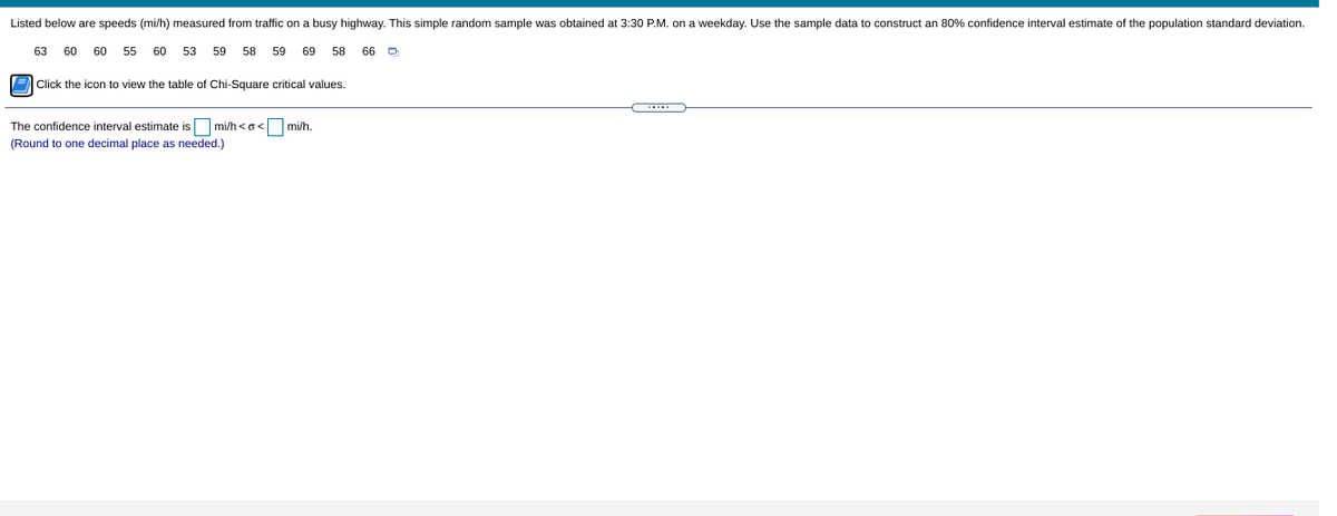 Listed below are speeds (mi/h) measured from traffic on a busy highway. This simple random sample was obtained at 3:30 P.M. on a weekday. Use the sample data to construct an 80% confidence interval estimate of the population standard deviation.
63
60
60
55
60
53
59
58
59
69
58
66 D
E Click the icon to view the table of Chi-Square critical values.
The confidence interval estimate isO mi/h <o< mi/h.
(Round to one decimal place as needed.)

