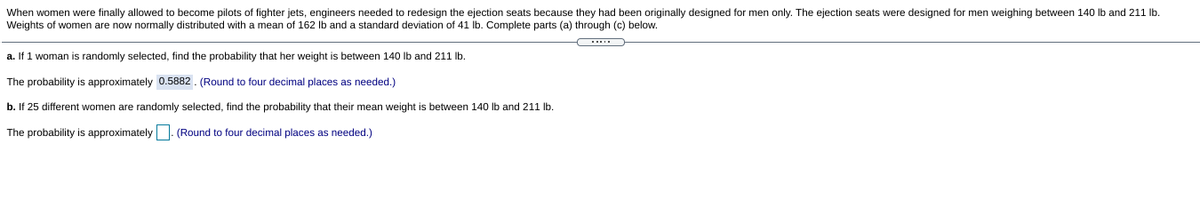 When women were finally allowed to become pilots of fighter jets, engineers needed to redesign the ejection seats because they had been originally designed for men only. The ejection seats were designed for men weighing between 140 lb and 211 Ib.
Weights of women are now normally distributed with a mean of 162 Ib and a standard deviation of 41 lb. Complete parts (a) through (c) below.
a. If 1 woman is randomly selected, find the probability that her weight is between 140 Ib and 211 lb.
The probability is approximately 0.5882. (Round to four decimal places as needed.)
b. If 25 different women are randomly selected, find the probability that their mean weight is between 140 lb and 211 Ib.
The probability is approximately |- (Round to four decimal places as needed.)
