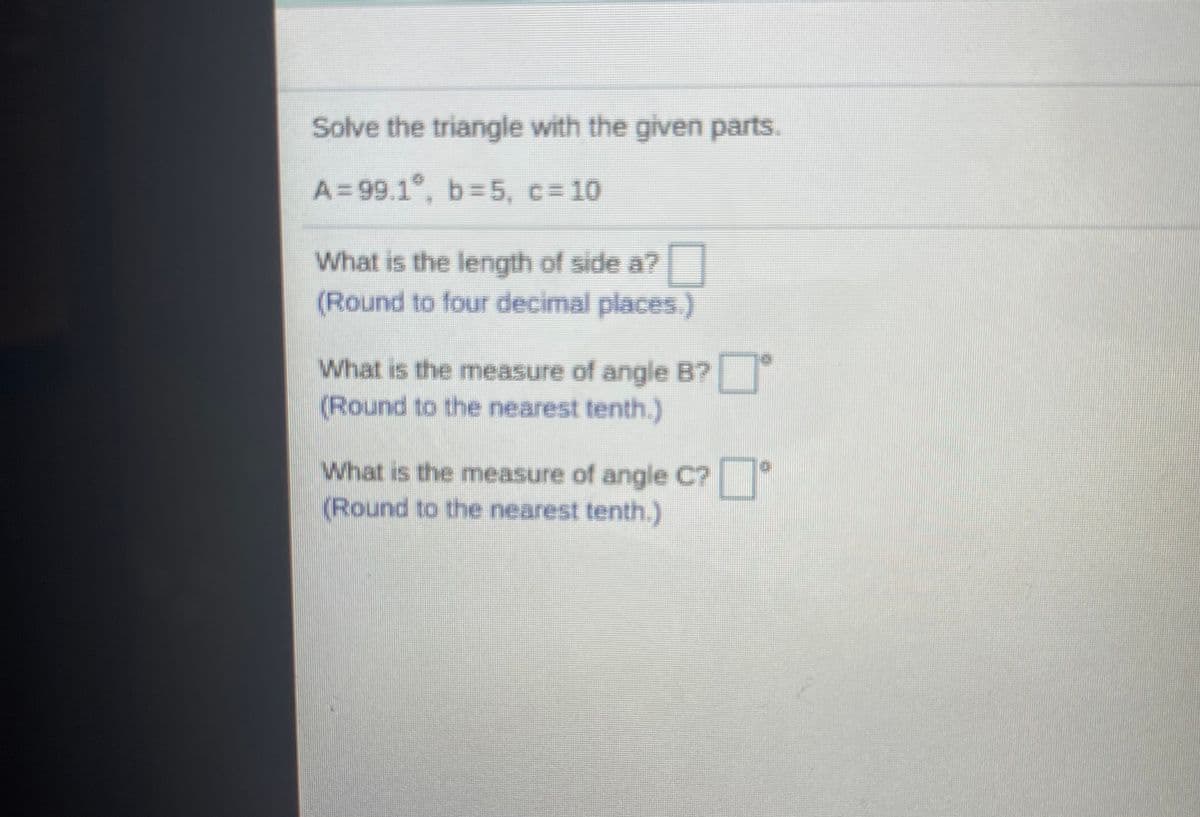 Solve the triangle with the given parts.
A=99.1°, b=5, c= 10
What is the length of side a?
(Round to four decimal places.)
What is the measure of angle B?
(Round to the nearest tenth.)
What is the measure of angle C?
(Round to the nearest tenth.)
