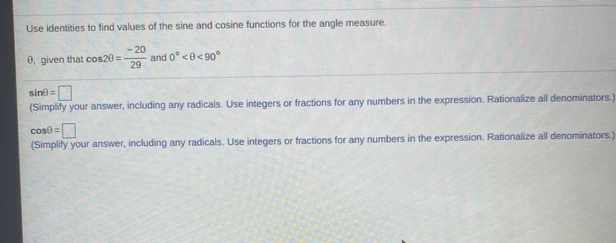 Use identities to find values of the sine and cosine functions for the angle measure.
-20
and 0° <0<9o°
29
0, given that cos20%3D
sin0 =
(Simplify your answer, including any radicals. Use integers or fractions for any numbers in the expression. Rationalize all denominators.)
cos0=
(Simplify your answer, including any radicals. Use integers or fractions for any numbers in the expression. Rationalize all denominators.)
