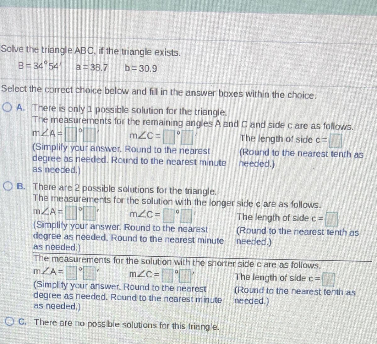 Solve the triangle ABC, if the trnangle exists.
B= 34 54"
a= 38.7
b=30.9
Select the correct choice below and fill in the answer boxes within the choice.
O A. There is only 1 possible solution for the triangle.
The measurements for the remaining angles A and C and side c are as follows.
mZA =
°"
mzC =
The length of side c=
(Simplify your answer. Round to the nearest
degree as needed. Round to the nearest minute
as needed.)
(Round to the nearest tenth as
needed.)
O B. There are 2 possible solutions for the triangle.
The measurements for the solution with the longer side c are as follows.
mZA=
mZC=
The length of side c% =
(Round to the nearest tenth as
needed.)
(Simplify your answer. Round to the nearest
degree as needed. Round to the nearest minute
as needed.)
The measurements for the solution with the shorter side c are as follows.
mZA= °
The length of side c=
(Simplify your answer. Round to the nearest
degree as needed. Round to the nearest minute
as needed.)
(Round to the nearest tenth as
needed.)
O C. There are no possible solutions for this triangle.
