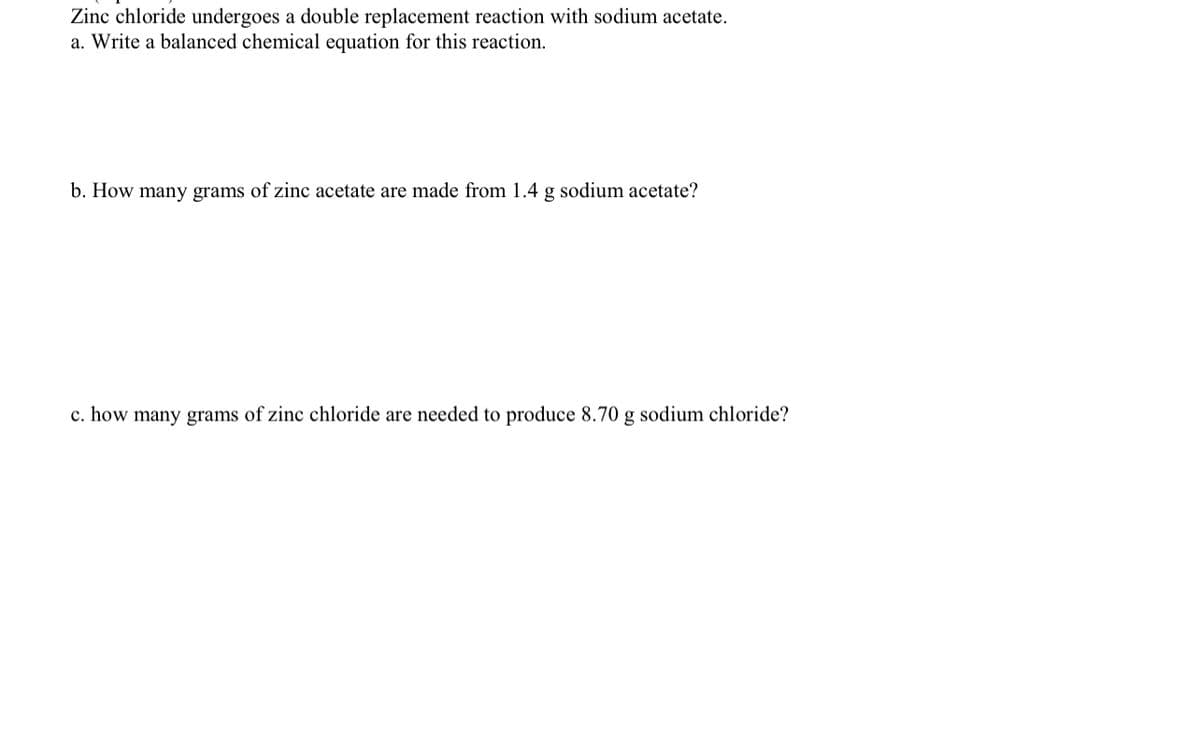 Zinc chloride undergoes a double replacement reaction with sodium acetate.
a. Write a balanced chemical equation for this reaction.
b. How many grams of zinc acetate are made from 1.4 g sodium acetate?
c. how many grams of zinc chloride are needed to produce 8.70 g sodium chloride?
