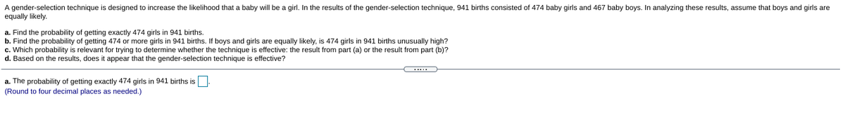 A gender-selection technique is designed to increase the likelihood that a baby will be a girl. In the results of the gender-selection technique, 941 births consisted of 474 baby girls and 467 baby boys. In analyzing these results, assume that boys and girls are
equally likely.
a. Find the probability of getting exactly 474 girls in 941 births.
b. Find the probability of getting 474 or more girls in 941 births. If boys and girls are equally likely, is 474 girls in 941 births unusually high?
c. Which probability is relevant for trying to determine whether the technique is effective: the result from part (a) or the result from part (b)?
d. Based on the results, does it appear that the gender-selection technique is effective?
a. The probability
(Round to four decimal places as needed.)
getting exactly 474 girls in 941 births is
