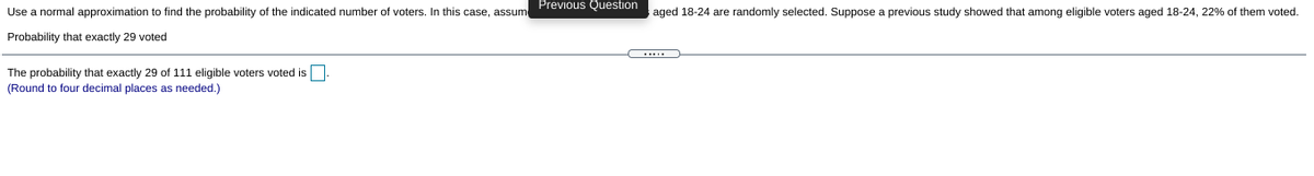 Previous Question
Use a normal approximation to find the probability of the indicated number of voters. In this case, assum
aged 18-24 are randomly selected. Suppose a previous study showed that among eligible voters aged 18-24, 22% of them voted.
Probability that exactly 29 voted
The probability that exactly 29 of 111 eligible voters voted is.
(Round to four decimal places as needed.)
