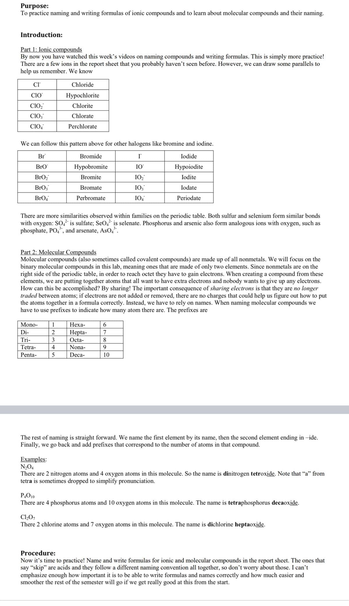 Purpose:
To practice naming and writing formulas of ionic compounds and to learn about molecular compounds and their naming.
Introduction:
Part 1: Ionic compounds
By now you have watched this week's videos on naming compounds and writing formulas. This is simply more practice!
There are a few ions in the report sheet that you probably haven't seen before. However, we can draw some parallels to
help us remember. We know
Cl
Chloride
Clo
Нуроchlorite
Clo,
Chlorite
ClO,
Chlorate
Clo,
Perchlorate
We can follow this pattern above for other halogens like bromine and iodine.
Br
Bromide
Iodide
BrO
Нуpobromite
IO
Нуpoiodite
BrO,
Bromite
IO2
Iodite
BrO;
Bromate
IO3
Iodate
BrO4
Perbromate
IO4
Periodate
There are more similarities observed within families on the periodic table. Both sulfur and selenium form similar bonds
with oxygen: SO," is sulfate; SeO, is selenate. Phosphorus and arsenic also form analogous ions with oxygen, such as
phosphate, PO,", and arsenate, ASO,*.
Part 2: Molecular Compounds
Molecular compounds (also sometimes called covalent compounds) are made up of all nonmetals. We will focus on the
binary molecular compounds in this lab, meaning ones that are made of only two elements. Since nonmetals are on the
right side of the periodic table, in order to reach octet they have to gain electrons. When creating a compound from these
elements, we are putting together atoms that all want to have extra electrons and nobody wants to give up any electrons.
How can this be accomplished? By sharing! The important consequence of sharing electrons is that they are no longer
traded between atoms; if electrons are not added or removed, there are no charges that could help us figure out how to put
the atoms together in a formula correctly. Instead, we have to rely on names. When naming molecular compounds we
have to use prefixes to indicate how many atom there are. The prefixes are
Mono-
1
Неха-
Di-
Нepta-
7
Tri-
3
Octa-
8
Tetra-
4
Nona-
9.
Penta-
5
Deca-
10
The rest of naming is straight forward. We name the first element by its name, then the second element ending in -ide.
Finally, we go back and add prefixes that correspond to the number of atoms in that compound.
Examples:
N2O4
There are 2 nitrogen atoms and 4 oxygen atoms in this molecule. So the name is dinitrogen tetroxide. Note that "a" from
tetra is sometimes dropped to simplify pronunciation.
P,O10
There are 4 phosphorus atoms and 10 oxygen atoms in this molecule. The name is tetraphosphorus decaoxide.
Cl207
There 2 chlorine atoms and 7 oxygen atoms in this molecule. The name is dichlorine heptaoxide.
Procedure:
Now it's time to practice! Name and write formulas for ionic and molecular compounds in the report sheet. The ones that
say “skip" are acids and they follow a different naming convention all together, so don't worry about those. I can't
emphasize enough how important it is to be able to write formulas and names correctly and how much easier and
smoother the rest of the semester will go if we get really good at this from the start.
